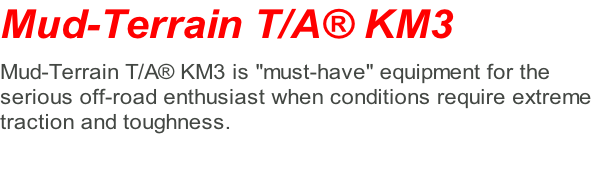 Mud-Terrain T/A® KM3   Mud-Terrain T/A® KM3 is "must-have" equipment for the  serious off-road enthusiast when conditions require extreme  traction and toughness.